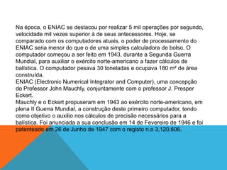 Na época, o ENIAC se destacou por realizar 5 mil operações por segundo,
velocidade mil vezes superior à de seus antecessores. Hoje, se
comparado com os computadores atuais, o poder de processamento do
ENIAC seria menor do que o de uma simples calculadora de bolso. O
computador começou a ser feito em 1943, durante a Segunda Guerra
Mundial, para auxiliar o exército norte-americano a fazer cálculos de
balística. O computador pesava 30 toneladas e ocupava 180 m² de área
construída.
ENIAC (Electronic Numerical Integrator and Computer), uma concepção
do Professor John Mauchly, conjuntamente com o professor J. Presper
Eckert.
Mauchly e o Eckert propuseram em 1943 ao exército norte-americano, em
plena II Guerra Mundial, a construção deste primeiro computador, tendo
como objetivo o auxilio nos cálculos de precisão necessários para a
balística. Foi anunciada a sua conclusão em 14 de Fevereiro de 1946 e foi
patenteado em 26 de Junho de 1947 com o registo n.o 3,120,606.
 