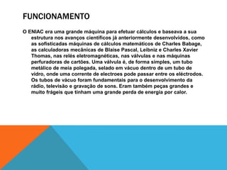 FUNCIONAMENTO
O ENIAC era uma grande máquina para efetuar cálculos e baseava a sua
estrutura nos avanços científicos já anteriormente desenvolvidos, como
as sofisticadas máquinas de cálculos matemáticos de Charles Babage,
as calculadoras mecânicas de Blaise Pascal, Leibniz e Charles Xavier
Thomas, nas relés eletromagnéticas, nas válvulas e nas máquinas
perfuradoras de cartões. Uma válvula é, de forma simples, um tubo
metálico de meia polegada, selado em vácuo dentro de um tubo de
vidro, onde uma corrente de electroes pode passar entre os eléctrodos.
Os tubos de vácuo foram fundamentais para o desenvolvimento da
rádio, televisão e gravação de sons. Eram também peças grandes e
muito frágeis que tinham uma grande perda de energia por calor.
 