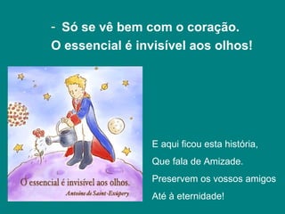 - Só se vê bem com o coração.
O essencial é invisível aos olhos!




                 E aqui ficou esta história,
                 Que fala de Amizade.
                 Preservem os vossos amigos
                 Até à eternidade!
 