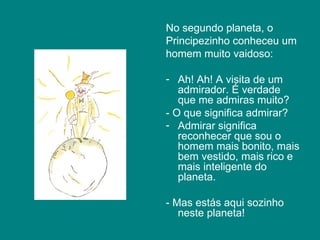 No segundo planeta, o
Principezinho conheceu um
homem muito vaidoso:

- Ah! Ah! A visita de um
   admirador. É verdade
   que me admiras muito?
- O que significa admirar?
- Admirar significa
   reconhecer que sou o
   homem mais bonito, mais
   bem vestido, mais rico e
   mais inteligente do
   planeta.

- Mas estás aqui sozinho
   neste planeta!
 