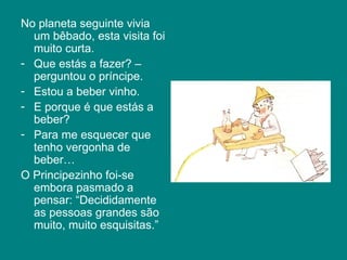 No planeta seguinte vivia
  um bêbado, esta visita foi
  muito curta.
- Que estás a fazer? –
  perguntou o príncipe.
- Estou a beber vinho.
- E porque é que estás a
  beber?
- Para me esquecer que
  tenho vergonha de
  beber…
O Principezinho foi-se
  embora pasmado a
  pensar: “Decididamente
  as pessoas grandes são
  muito, muito esquisitas.”
 