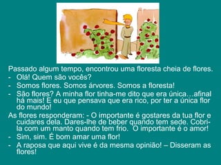 Passado algum tempo, encontrou uma floresta cheia de flores.
- Olá! Quem são vocês?
- Somos flores. Somos árvores. Somos a floresta!
- São flores? A minha flor tinha-me dito que era única…afinal
  há mais! E eu que pensava que era rico, por ter a única flor
  do mundo!
As flores responderam: - O importante é gostares da tua flor e
  cuidares dela. Dares-lhe de beber quando tem sede. Cobri-
  la com um manto quando tem frio. O importante é o amor!
- Sim, sim. É bom amar uma flor!
- A raposa que aqui vive é da mesma opinião! – Disseram as
  flores!
 