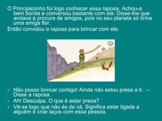 O Principezinho foi logo conhecer essa raposa. Achou-a
  bem bonita e conversou bastante com ela. Disse-lhe que
  andava à procura de amigos, pois no seu planeta só tinha
  uma amiga flor.
Então convidou a raposa para brincar com ele.




- Não posso brincar contigo! Ainda não estou presa a ti. –
  Disse a raposa.
- Ah! Desculpa. O que é estar presa?
- Vê-se logo que não és de cá. Significa estar ligada a
  alguém e criar laços com essa pessoa.
 