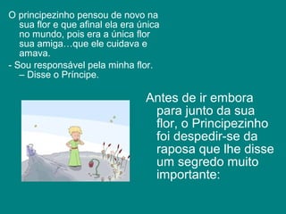 O principezinho pensou de novo na
   sua flor e que afinal ela era única
   no mundo, pois era a única flor
   sua amiga…que ele cuidava e
   amava.
- Sou responsável pela minha flor.
   – Disse o Príncipe.

                                  Antes de ir embora
                                   para junto da sua
                                   flor, o Principezinho
                                   foi despedir-se da
                                   raposa que lhe disse
                                   um segredo muito
                                   importante:
 
