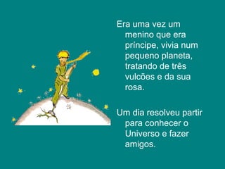 Era uma vez um
  menino que era
  príncipe, vivia num
  pequeno planeta,
  tratando de três
  vulcões e da sua
  rosa.

Um dia resolveu partir
 para conhecer o
 Universo e fazer
 amigos.
 