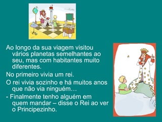 Ao longo da sua viagem visitou
   vários planetas semelhantes ao
   seu, mas com habitantes muito
   diferentes.
No primeiro vivia um rei.
O rei vivia sozinho e há muitos anos
   que não via ninguém…
- Finalmente tenho alguém em
   quem mandar – disse o Rei ao ver
   o Principezinho.
 