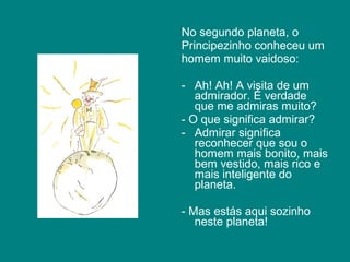 No segundo planeta, o
Principezinho conheceu um
homem muito vaidoso:

- Ah! Ah! A visita de um
   admirador. É verdade
   que me admiras muito?
- O que significa admirar?
- Admirar significa
   reconhecer que sou o
   homem mais bonito, mais
   bem vestido, mais rico e
   mais inteligente do
   planeta.

- Mas estás aqui sozinho
   neste planeta!
 