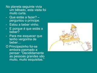 No planeta seguinte vivia
  um bêbado, esta visita foi
  muito curta.
- Que estás a fazer? –
  perguntou o príncipe.
- Estou a beber vinho.
- E porque é que estás a
  beber?
- Para me esquecer que
  tenho vergonha de
  beber…
O Principezinho foi-se
  embora pasmado a
  pensar: “Decididamente
  as pessoas grandes são
  muito, muito esquisitas.”
 
