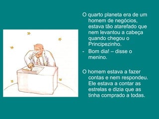 O quarto planeta era de um
  homem de negócios,
  estava tão atarefado que
  nem levantou a cabeça
  quando chegou o
  Principezinho.
- Bom dia! – disse o
  menino.

O homem estava a fazer
  contas e nem respondeu.
  Ele estava a contar as
  estrelas e dizia que as
  tinha comprado a todas.
 