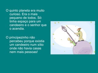 O quinto planeta era muito
  curioso. Era o mais
  pequeno de todos. Só
  tinha espaço para um
  candeeiro e o senhor que
  o acendia.

O principezinho não
  percebeu porque existia
  um candeeiro num sítio
  onde não havia casas
  nem mais pessoas!
 
