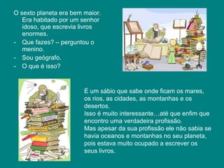O sexto planeta era bem maior.
   Era habitado por um senhor
   idoso, que escrevia livros
   enormes.
- Que fazes? – perguntou o
   menino.
- Sou geógrafo.
- O que é isso?



                        É um sábio que sabe onde ficam os mares,
                        os rios, as cidades, as montanhas e os
                        desertos.
                        Isso é muito interessante…até que enfim que
                        encontro uma verdadeira profissão.
                        Mas apesar da sua profissão ele não sabia se
                        havia oceanos e montanhas no seu planeta,
                        pois estava muito ocupado a escrever os
                        seus livros.
 