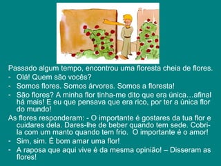 Passado algum tempo, encontrou uma floresta cheia de flores.  Olá! Quem são vocês? Somos flores. Somos árvores. Somos a floresta!  São flores? A minha flor tinha-me dito que era única…afinal há mais! E eu que pensava que era rico, por ter a única flor do mundo! As flores responderam: - O importante é gostares da tua flor e cuidares dela. Dares-lhe de beber quando tem sede. Cobri-la com um manto quando tem frio.  O importante é o amor! Sim, sim. É bom amar uma flor! A raposa que aqui vive é da mesma opinião! – Disseram as flores!  
