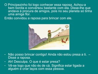 O Principezinho foi logo conhecer essa raposa. Achou-a bem bonita e conversou bastante com ela. Disse-lhe que andava à procura de amigos, pois no seu planeta só tinha uma amiga flor.  Então convidou a raposa para brincar com ele.  Não posso brincar contigo! Ainda não estou presa a ti.  – Disse a raposa.  Ah! Desculpa. O que é estar presa? Vê-se logo que não és de cá. Significa estar ligada a alguém e criar laços com essa pessoa.  