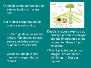 O principezinho percebeu que estava ligado com a sua flor. E a raposa perguntou se ele queria ser seu amigo.  Eu bem gostava de ser teu amigo, mas depois tu vais sentir saudades minhas quando eu for embora. Claro! Ser amigo é isso mesmo! – respondeu a raposa.  Depois a raposa explicou ao príncipe porque os amigos são tão importantes e nos fazem tão felizes só por existirem!  - Mas é preciso cuidar dos amigos, dar atenção e miminhos! – Disse a raposa.  