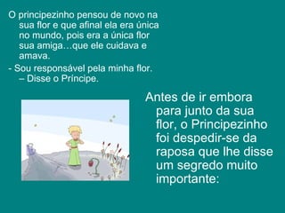 O principezinho pensou de novo na sua flor e que afinal ela era única no mundo, pois era a única flor sua amiga…que ele cuidava e amava.  - Sou responsável pela minha flor. – Disse o Príncipe.  Antes de ir embora para junto da sua flor, o Principezinho foi despedir-se da raposa que lhe disse um segredo muito importante:   