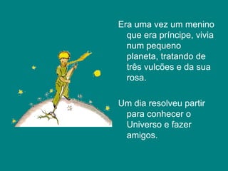 Era uma vez um menino que era príncipe, vivia num pequeno planeta, tratando de três vulcões e da sua rosa. Um dia resolveu partir para conhecer o Universo e fazer amigos.  