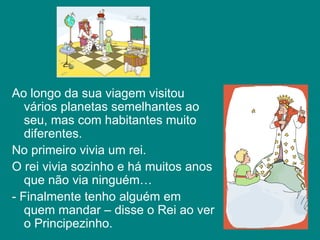 Ao longo da sua viagem visitou vários planetas semelhantes ao seu, mas com habitantes muito diferentes. No primeiro vivia um rei. O rei vivia sozinho e há muitos anos que não via ninguém… - Finalmente tenho alguém em quem mandar – disse o Rei ao ver o Principezinho.  