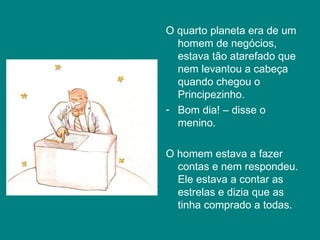 O quarto planeta era de um homem de negócios, estava tão atarefado que nem levantou a cabeça quando chegou o Principezinho.  Bom dia! – disse o menino. O homem estava a fazer contas e nem respondeu. Ele estava a contar as estrelas e dizia que as tinha comprado a todas.  