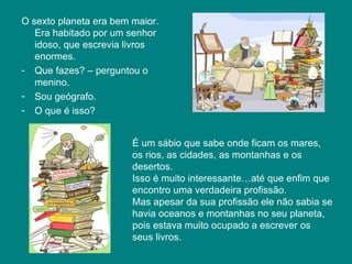 O sexto planeta era bem maior. Era habitado por um senhor idoso, que escrevia livros enormes. Que fazes? – perguntou o menino. Sou geógrafo. O que é isso? É um sábio que sabe onde ficam os mares, os rios, as cidades, as montanhas e os desertos.  Isso é muito interessante…até que enfim que encontro uma verdadeira profissão.  Mas apesar da sua profissão ele não sabia se havia oceanos e montanhas no seu planeta, pois estava muito ocupado a escrever os seus livros. 
