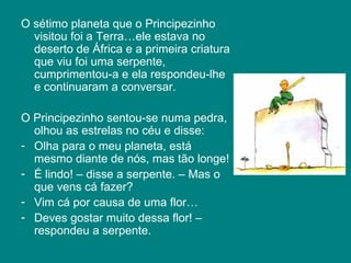 O sétimo planeta que o Principezinho visitou foi a Terra…ele estava no deserto de África e a primeira criatura que viu foi uma serpente, cumprimentou-a e ela respondeu-lhe e continuaram a conversar.  O Principezinho sentou-se numa pedra, olhou as estrelas no céu e disse: Olha para o meu planeta, está mesmo diante de nós, mas tão longe!  É lindo! – disse a serpente. – Mas o que vens cá fazer? Vim cá por causa de uma flor… Deves gostar muito dessa flor! – respondeu a serpente.  