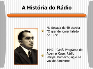 A História do Rádio Na década de 40 estréia “O grande jornal falado de Tupi”  1942 - Casé. Programa de Ademar Casé, Rádio Philips. Primeiro jingle na voz de Almirante 