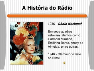 A História do Rádio 1936 -  Rádio Nacional Em seus quadros estavam talentos como Carmem Miranda, Emilinha Borba, Aracy de Almeida, entre outras.  1946 - Glamour do rádio no Brasil 