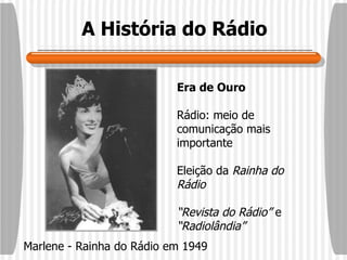 A História do Rádio Era de Ouro Rádio: meio de comunicação mais importante Eleição da  Rainha do Rádio “ Revista do Rádio”  e  “Radiolândia” Marlene - Rainha do Rádio em 1949 