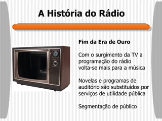 A História do Rádio Fim da Era de Ouro Com o surgimento da TV a programação do rádio volta-se mais para a música Novelas e programas de auditório são substituídos por serviços de utilidade pública Segmentação de público 