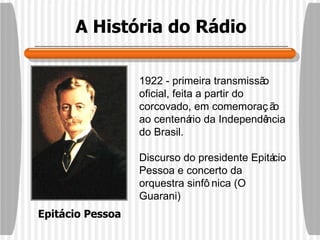 A História do Rádio 1922 - primeira transmissão oficial, feita a partir do corcovado, em comemoração ao centenário da Independência do Brasil. Discurso do presidente Epitácio Pessoa e concerto da orquestra sinfônica (O Guarani)  Epitácio Pessoa 