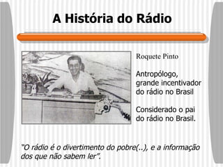 A História do Rádio Roquete Pinto Antropólogo, grande incentivador do rádio no Brasil Considerado o pai do rádio no Brasil. “ O rádio é o divertimento do pobre(..), e a informação dos que não sabem ler”.   