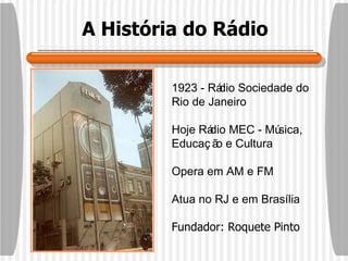 A História do Rádio 1923 - Rádio Sociedade do Rio de Janeiro Hoje Rádio MEC - Música, Educação e Cultura Opera em AM e FM Atua no RJ e em Brasília Fundador: Roquete Pinto 