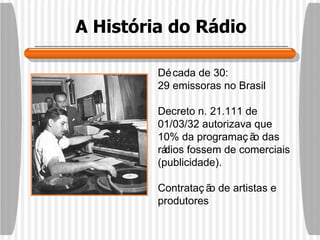 A História do Rádio Década de 30:  29 emissoras no Brasil Decreto n. 21.111 de 01/03/32 autorizava que 10% da programação das rádios fossem de comerciais (publicidade). Contratação de artistas e produtores 