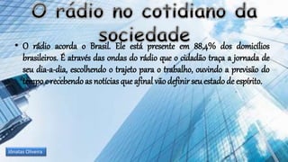• O rádio acorda o Brasil. Ele está presente em 88,4% dos domicílios
brasileiros. É através das ondas do rádio que o cidadão traça a jornada de
seu dia-a-dia, escolhendo o trajeto para o trabalho, ouvindo a previsão do
tempo e recebendo as notícias que afinal vão definir seu estado de espírito.
Jônatas Oliveira
 