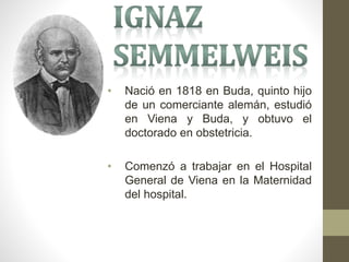 • Nació en 1818 en Buda, quinto hijo
de un comerciante alemán, estudió
en Viena y Buda, y obtuvo el
doctorado en obstetricia.
• Comenzó a trabajar en el Hospital
General de Viena en la Maternidad
del hospital.
 