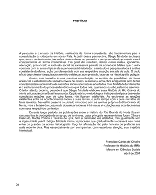 História do Rio Grande do Norte
09
PREFÁCIO
A pesquisa e o ensino da História, realizados de forma competente, são fundamentais para a
consolidação da cidadania em nosso País. A partir dessa perspectiva, Sérgio Trindade esclarece
que, sem o conhecimento das ações desenroladas no passado, a compreensão do presente estará
comprometida de forma irremediável. Em geral daí resultam, dentre outros males, ignorância,
alienação, preconceito e exclusão social de expressiva parcela da sociedade. Males que o autor
combate com as armas típicas de experimentado historiador: a meticulosa pesquisa aliada à análise
consistente dos fatos, ação complementada com sua respeitável atuação em sala de aula. O duplo
ofício de professor-pesquisador permitiu-o detectar, com precisão, lacunas na historiografia potiguar.
Assim, este trabalho é uma preciosa contribuição no sentido de possibilitar, de forma
acessível a estudantes de variados níveis de ensino, o acesso a uma obra enriquecida com textos
complementares acrescidos de questões sobre as temáticas abordadas. Sua finalidade fundamental
é o esclarecimento do processo histórico no qual todos nós, queiramos ou não, estamos inseridos.
O leitor atento, decerto, perceberá que Sérgio Trindade elaborou essa História do Rio Grande do
Norte articulada com o Brasil e o mundo. Opção teórico-metodológica indispensável para desvendar
complexas relações que, de outra forma, não ficariam inteligíveis. Ao esclarecer as relações
existentes entre os acontecimentos locais e suas raízes, o autor rompe com a pura narrativa de
fatos isolados. Seu estilo preserva o cuidado minucioso com os eventos próprios do Rio Grande do
Norte, mas a ênfase do conjunto da obra recai sobre as intrínsecas vinculações dos acontecimentos
com seus respectivos contextos.
Durante longo período, as publicações sobre a história do Rio Grande do Norte ficaram
circunscritas às produções de um grupo de luminares, cujos principais representantes foram Câmara
Cascudo, Rocha Pombo e Tavares de Lyra. Sem a pretensão dos afetados, mas igualmente sem
a ingenuidade pueril, Sérgio Trindade iniciou o processo que gradualmente inscreverá seu nome
entre os grandes da nossa historiografia. Faço tal afirmação não pela honraria de prefaciar sua
mais recente obra. Mas essencialmente por acompanhar, com respeitosa atenção, sua trajetória
intelectual.
Francisco Carlos de Oliveira
Professor de História do IFRN
Mestre em Ciências Sociais
Abril de 2007
 