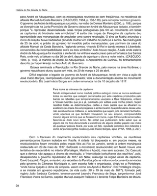 História do Rio Grande do Norte
99
para André de Albuquerque, com os monarquistas reunindo-se com freqüência, na residência do
alfaiate Manuel da Costa Bandeira (CASCUDO, 1984, p. 138-139), para conspirar contra o governo.
O governo de André de Albuquerque sucumbiu, na visão de Denise Monteiro (2000, p. 108), porque
as divergências na Junta Provisória de Governo deixaram André de Albuquerque isolado, e também
porque “a repressão desencadeada pelas forças portuguesas pôs fim ao movimento em todas
as capitanias do Nordeste nele envolvidas”. A saída das tropas de Peregrino da capitania deu
oportunidade aos monarquistas de arquitetar uma contra-revolução. O sino da Matriz anunciou o
início da reação. Nove badaladas (sinal de mulher em trabalho de parto) é a senha. Na madrugada
de 25 de abril, o prédio do governo foi invadido pelos monarquistas, que partiram da casa do
alfaiate Manuel da Costa Bandeira, “agitando armas, vivando El-Rei e dando morras à Liberdade,
convencidos da incompatibilidade entre os dois símbolos”. Não houve reação. A sala onde estava
André de Albuquerque foi invadida e ele ferido na virilha e levado preso para a Fortaleza dos Santos
Reis, onde veio a falecer no dia 26 de abril, depois de agonizar o dia e a noite inteira. (CASCUDO,
1984, p. 140). O martírio de André de Albuquerque, o Andrezinho de Cunhaú, foi brilhantemente
descrito por Iaperi Araújo no livro Auto do Guerreiro.
Estava terminada a Revolução no Rio Grande do Norte, pelo menos na área litorânea; o
governo republicano durou quase um mês, de 29 de março a 25 de abril.
Difícil explicitar o legado do governo de André de Albuquerque, tendo em vista a ação de
José Inácio Borges, reempossado como governador, toda a documentação acerca do movimento
revolucionário. Diz José Inácio Borges em ordem emanada no dia 10 de julho de 1817:
Para todos as câmaras da capitania:
Sendo indispensável como medida política extinguir como se nunca existissem
todos os escritos que estejam derramados por esta capitania produzidos pelo
bando de rebeldes que temporariamente usurpara a Real Soberania, ordeno
a Vossas Mercês que já e já, publicado por editais esta minha ordem, façam
recolher todas as determinações, cartas e mais papéis que se afixaram ou
existirem nas mãos dos empregados e ainda mesmo dos particulares dessa vida,
não excetuando os militares, e, arrecadados que sejam, nos remetam fechados,
vindo apensos os que também houverem no seu arquivo, compreendidos
mesmo alguns termos que se fizessem em livros, cujas folhas serão arrancadas,
fazendo-se disto novo termo. No edital que publicarem farão saber que se
algum dia me fora denunciada a existência de alguns destes papéis nas mãos
de qualquer pessoa ficará, por esse só fato, reputada cúmplice dos rebeldes e
como tal punida (grifos nossos) (José Inácio Borges, apud LYRA, 1998, p. 227).
Com o fracasso do movimento revolucionário nas capitanias vizinhas, os revoltosos
pernambucanos ficaram isolados em Recife. A cidade foi bloqueada e, em poucos meses, os
revolucionários foram vencidos pelas tropas fiéis ao Rio de Janeiro, sendo a ordem monárquica
restaurada em 20 de maio de 1817. Sufocado o movimento revolucionário em Natal, houve uma
tentativa de reacendê-lo no interior (Portalegre, Martins e Apodi), mas sem sucesso. Diz Cascudo
que a derrota não apagou a chama da revolução, a “intensidade borbulhante dos espíritos”, pois,
desaparecido o governo republicano de 1817 em Natal, ressurge na região oeste da capitania.
David Leopoldo Targini, emissário dos rebeldes da Paraíba, pôs as mãos nos documentos enviados
pelo governo às Câmaras Municipais e, com escolta forte e organizada, dirigiu-se a Portalegre,
“onde havia ligação e clima de simpatia, assim como em Apodi e Martins”. Em Portalegre chegou
a se instalar um governo republicano, de vida curta (10 a 19 de maio de 1817), formado pelo
vigário João Barbosa Cordeiro, tenente-coronel Leandro Francisco de Beça, sargento-mor José
Francisco Vieira de Barros, capitão Manuel Joaquim Palácio e o tenente Felipe Bandeira de Moura.
 
