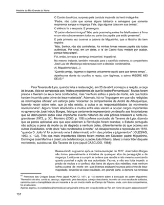 História do Rio Grande do Norte
101
O Conde dos Arcos, surpreso pela conduta impávida do herói indaga-lhe:
“Padre, não cuide que somos alguns bárbaros e selvagens que somente
respiramos sangue e vingança. Fale, diga alguma coisa em sua defesa”.
O silêncio foi a resposta. E prosseguiu:
“O padre não tem inimigos? Não seria possível que eles lhe falsificassem a firma
e com ela subscrevessem todos ou parte dos papéis que estão presentes”.
E pela primeira vez ouve-se a palavra de Miguelinho, que a História tão bem
registra:
“Não, Senhor, não são contrafeitas. As minhas firmas nesses papéis são todas
autênticas. Por sinal, em um deles, o ‘o’ de Castro ficou metade por acabar,
porque faltou papel”.
Foi, então, lavrada a sentença irrecorrível. Inapelável.
No mesmo instante, também marcado para o sacrifício extremo, o companheiro
José Luiz de Mendonça esbravejava com a decisão condenatória.
Ai, Miguelinho fala (...):
“Querido amigo, façamos e digamos unicamente aquilo para que temos tempo”.
Ajoelhou-se diante do crucifixo e rezou, com lágrimas, o salmo MISERE MEI
DEUS.47
Para Tavares de Lyra, quando feita a restauração, em 25 de abril, começou a reação, a caça
às bruxas, tíbia se comparada aos “tristes precedentes de que foi teatro Pernambuco”. Muitos foram
presos e tiveram os seus bens confiscados, mas “nenhum sofreu a pena de morte, em que todos
haviam incorrido pelo crime de lesa-majestade”. Ademais, há na “linguagem em que são redigidas
as informações oficiais” um esforço para “inocentar os companheiros de André de Albuquerque,
fazendo recair sobre este, que já não existia, a culpa e as responsabilidades do movimento
revolucionário”. Alguns foram absolvidos e muitos entre eles vieram a ocupar cargos importantes
no governo de José Inácio Borges, fato que certamente representará um desafio aos historiadores
que se debruçarem sobre esse importante evento histórico da vida política brasileira e norte-rio-
grandense (1972, p. 30). Monteiro (2000, p. 109) confirma conclusão de Tavares de Lyra, dizendo
que as penas aplicadas aos que aqui aderiram à Revolução foram brandas; o Estado português
não aplicou a pena de morte ou de degredo a nenhum deles, diferentemente do que ocorreu em
outras localidades, onde doze “são condenados à morte”, só desaparecendo a repressão em 1818,
“quando D. João VI foi aclamado rei e é determinado o fim das prisões e julgamentos” (IGLESIAS,
1993, p. 102). Três dos mais importantes líderes foram mortos em Salvador: padre Miguelinho,
Domingos José Martins e José Luís de Mendonça; o padre João Ribeiro, talvez o maior líder daquele
movimento, suicidou-se. Diz Tavares de Lyra (apud CASCUDO, 1984):
Reassumindo o governo após a contra-revolução de 1817, José Inácio Borges
não tomou pessoalmente a iniciativa de quaisquer atos de perseguição e de
vingança. Limitou-se a cumprir as ordens que recebia e isto mesmo suavizando
quanto possível a ação de sua autoridade. Fez-se, e não era lícita impedir, a
prisão de muitos e o confisco dos bens de alguns dos rebeldes; mas nenhum
sofreu a pena de morte em que diversos estavam incursos pelo crime de lesa-
majestade, devendo-se esse resultado, em grande parte, à demora na remessa
47
Francisco das Chagas Souza Pinto (apud NONATO, 1971, p. 15) escreve sobre a execução do padre Miguelinho:
“Revestido de alva, corda ao pescoço, algemado, pés descalços, cabeça descoberta, no meio de uma escolta de soldados,
caminhou com a tranqüilidade de um inocente e de um invicto mártir ao Campo da Pólvora, onde, com dois companheiros,
foi arcabuzado.
Apenas expirou, e a soldadesca homicida ae sanguinária entrou em vivas do estilo ao Rei, em nome de quem assassinavam!”
 