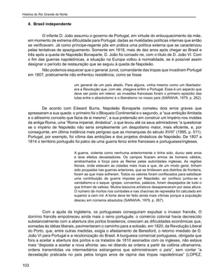 História do Rio Grande do Norte
103
4. Brasil independente
	 O infante D. João assumiu o governo de Portugal, em virtude do enlouquecimento da mãe,
em momento de extrema dificuldade para Portugal, dadas as rivalidades políticas internas que então
se verificavam. Já como príncipe-regente pôs em prática uma política externa que se caracterizou
pelas tentativas de apaziguamento. Somente em 1818, mais de dez anos após chegar ao Brasil e
três após a queda de Napoleão Bonaparte, D. João foi coroado rei, com o título de D. João VI. Com
o fim das guerras napoleônicas, a situação na Europa voltou à normalidade, se é possível assim
designar o período de restauração que se seguiu à queda de Napoleão.
	 Não podemos esquecer que o general Junot, comandante das tropas que invadiram Portugal
em 1807, praticamente não enfrentou resistência, como se fosse
um general de um país aliado. Para alguns, vinha mesmo como um libertador:
era a Revolução que, com ele, chegava enfim a Portugal. Esse é um aspecto que
deve ser posto em relevo: as invasões francesas foram o primeiro episódio das
lutas entre o absolutismo e o liberalismo no nosso país (SARAIVA, 1979, p. 262).
De acordo com Edward Burns, Napoleão Bonaparte cometeu dois erros graves que
apressaram a sua queda: o primeiro foi o Bloqueio Continental e o segundo, a “sua ambição ilimitada
e o altíssimo conceito que fazia de si mesmo”, a sua pretensão em construir um Império nos moldes
da antiga Roma, uma “Roma imperial, dinástica”, o que levou até os seus admiradores “a questionar
se o império de Napoleão não seria simplesmente um despotismo maior, mais eficiente, e, por
conseguinte, em última instância mais perigoso que as monarquias do século XVIII” (1995, p. 511).
Portugal, por exemplo, foi vítima das ambições e dos projetos dinásticos de Napoleão. De 1807 a
1814 o território português foi palco de uma guerra feroz entre franceses e portugueses/ingleses.
A guerra, violenta como nenhuma anteriormente o tinha sido, durou sete anos
e teve efeitos devastadores. Os campos ficaram ermos de homens válidos,
arrebanhados à força para as fileiras pelas autoridades inglesas. As regiões
litorais, onde estavam as cidades mais ricas e que, de um modo geral, tinham
sido poupadas nas guerras anteriores, que se limitavam aos distritos de fronteira,
foram as que mais sofreram. Todos os valores foram confiscados para satisfazer
uma contribuição de guerra imposta por Napoleão; ao confisco juntou-se o
vandalismo e o saque: igrejas, conventos, palácios, foram despejados de tudo o
que tinham de valioso. Muitos tesouros artísticos desapareceram por essa altura.
O número de mortos nos combates e nas chacinas de represália foi calculado em
superior a cem mil. A fome deve ter feito ainda mais vítimas porque a população
desceu em números absolutos (SARAIVA, 1979, p. 267).
	 Com a ajuda da Inglaterra, os portugueses conseguiram expulsar o invasor francês. O
domínio francês empobreceu ainda mais o reino português: o comércio colonial havia decrescido
substancialmente com a abertura dos portos brasileiros; cresciam as dificuldades econômicas que,
somadas às idéias liberais, pavimentaram o caminho para a eclosão, em 1820, da Revolução Liberal
do Porto, que, entre outras medidas, exigia o afastamento de Beresford, o retorno imediato de D.
João VI para Portugal e a recolonização do Brasil. A burguesia comercial portuguesa, obrigada que
fora a aceitar a abertura dos portos e os tratados de 1810 assinados com os ingleses, não estava
mais “disposta a aceitar a nova afronta: seu rei ditando as ordens a partir da colônia ultramarina,
ordens transmitidas via intermediários estrangeiros que administravam o país”, sem contar “a
devastação praticada no país pelos longos anos de rapina das tropas napoleônicas” (LOPEZ,
 