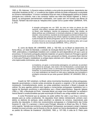 História do Rio Grande do Norte
104
1993, p. 29). Ademais, “o Governo estava confiado a uma junta de governadores, dependente das
instruções recebidas do Rio”, e “a ausência dos órgãos centrais do poder enfraquecia a autoridade
do Governo metropolitano”. A única e verdadeira força em meio à desagregação política do Estado
português era o exército, mas o seu comando “estava nas mãos dos oficiais ingleses” e, finda a
guerra, os portugueses permaneceram mobilizados, com quase cem mil homens nas fileiras do
exército. Também não eram boas as “relações entre o poder civil e o poder militar” (SARAIVA, 1979,
p. 270).
A situação portuguesa era, em 1820, de crise em todos os planos da vida
nacional: crise política, causada pela ausência do rei e dos órgãos do Governo
no Brasil; crise ideológica, nascida da progressiva difusão, nas cidades, de
idéias políticas que consideravam a monarquia absoluta um regime opressivo e
obsoleto; crise econômica, resultante da emancipação econômica do Brasil; crise
militar, originada pela presença dos oficiais ingleses nos altos postos do exército
e pela emulação dos oficiais portugueses, que se viam preteridos nas promoções.
O próprio Governo se dava conta da urgência de uma reforma séria, sem a qual
se corria o risco de uma revolução (SARAIVA, 1979, p. 270-271).
	 E, como diz Basile (IN: LINHARES, 2000, p. 192-193), se no Brasil se desenvolvia, de
forma difusa, um ideal de liberdade, a eclosão da revolução liberal do Porto, em 24 de agosto de
1820, potencializou a insatisfação brasileira com o estado de semi-dependência em que o país se
encontrava. O movimento português pretendia implantar um governo liberal em Portugal e garantir
o desenvolvimento econômico do Reino. Para isso, pensavam os líderes, era preciso fazer retornar
a Corte para Portugal e restabelecer os antigos laços coloniais com o Brasil, o que gerou por aqui
uma repercussão controversa, pois, enquanto
os brasileiros, em geral, e comerciantes estrangeiros, em particular, se prendiam
à face liberal da revolução, nela vendo o fim do Absolutismo, a preservação das
prerrogativas do Reino Unido e a eliminação dos monopólios e privilégios ainda
existentes, os comerciantes portugueses, por outro lado, viram na face colonialista
e no traço antibritânico da mesma um meio para a restituição dos monopólios e
privilégios comerciais de que antes gozavam (BASILE, IN: LINHARES, 2000, p.
194).
	 A partir de 1821 eclodiram, no Brasil, vários movimentos favoráveis às cortes portuguesas,
depondo governadores e criando juntas provisórias de governo e exigindo o fim do absolutismo
monárquico. Contraditoriamente, porém, as cortes pretendiam reconduzir o Brasil à situação de
colônia. Os seus agentes políticos eram ligados a comerciantes portugueses insatisfeitos com o
regime de liberdade econômica e administrativa que o Brasil experimentava. Segundo Iglesias
(1993, p. 106), a Revolução do Porto, “chamada liberal, por exigir uma Constituição, na verdade é
menos liberal e constitucionalista que pela recondução do Brasil a seu antigo estado de colônia”.
A Junta Provisional que se apossou do poder político fez valer a sua força e convocou
eleições para as cortes constituintes. Os deputados foram eleitos indiretamente: primeiro eram
eleitos os eleitores de paróquia, estes escolhiam os eleitores de comarca, responsáveis pela
escolha dos deputados. A vitória dos revolucionários portugueses e o fortalecimento das Cortes
forçaram D. João VI a apressar o retorno para Portugal, deixando no Brasil seu filho, D. Pedro,
como regente, “decisão que contrariou os absolutistas” portugueses, que passam a exigir o regresso
imediato do jovem príncipe, que foi ficando no Rio de Janeiro em franca desobediência, “atendendo
ao pedido de milhares de brasileiros” (IGLESIAS, 1993, p. 107-108). A volta de D. Pedro para
 