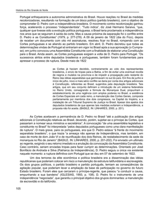 História do Rio Grande do Norte
105
Portugal enfraqueceria a autonomia administrativa do Brasil. Houve reações no Brasil às medidas
recolonizadoras, resultando na formação de um bloco político (partido brasileiro), com o objetivo de
comprometer D. Pedro com a independência brasileira. O movimento contra recolonização ganhou
força, acelerando o processo “independentista”. “Tudo indica”, diz José Hermano Saraiva, “que,
qualquer que tivesse sido a evolução política portuguesa, o Brasil teria proclamado a independência
nos anos que se seguiram à saída da corte. Mas a causa próxima da separação foi o conflito entre
D. Pedro e as Constituintes” (1979, p. 277-278). A 09 de janeiro de 1822 (dia do Fico), depois
de receber um documento com oito mil assinaturas, resolveu ficar no Brasil, rompendo com as
Cortes portuguesas e se aliando ao partido brasileiro. Em abril, D. Pedro decretou que todas as
determinações vindas de Portugal só entrariam em vigor no Brasil após a sua aprovação (o Cumpra-
se); em junho convocou uma Assembléia Constituinte com a finalidade de elaborar uma Constituição
para o Brasil. Ainda assim, as Cortes portuguesas exigiam a volta de D. Pedro para Portugal. “Os
sucessivos atritos entre deputados brasileiros e portugueses, também foram fundamentais para
apressar o processo de ruptura. Desde maio de 1822
as Cortes já haviam decidido, contrariamente ao voto dos representantes
brasileiros, o envio de tropas para a Bahia, a fim de evitar uma eventual revolta
de negros e mulatos na província e de impedir a propagação pelo restante do
Reino das idéias separatistas que germinavam no sul do país. Em fins de junho e
início de julho, novo e mais sério conflito se daria por conta dos artigos adicionais
à Constituição, referentes ao Brasil, sugeridos pela deputação brasileira. Tais
artigos, que em seu conjunto definiam a introdução de um sistema federalista
no Reino Unido, consagrando a fórmula da Monarquia Dual, propunham o
estabelecimento de uma regência com amplos poderes no Brasil, a existência
de Cortes Especiais em cada reino, a manutenção das Cortes Gerais, composta
paritariamente por membros dos dois congressos, na Capital do Império, e a
instalação de um Tribunal Supremo de Justiça no Brasil. Apesar dos apelos dos
deputados brasileiros de que apenas tais medidas evitariam a Independência, a
proposta não foi aceita. (BASILE, IN: LINHARES, 2000, p. 201).
As Cortes aceitavam a permanência de D. Pedro no Brasil “até a publicação dos artigos
adicionais à Constituição relativas ao Brasil, devendo, porém, sujeitar-se o príncipe às Cortes, que
passariam a nomear seus ministros e secretários”. A convocação “de uma assembléia legislativa e
constituinte no Brasil” foi interpretada “pelos deputados portugueses como uma clara manifestação
de ruptura”. O mais grave, para os portugueses, era que D. Pedro estava “à frente do movimento
separatista brasileiro”, o que trazia “a ameaça não apenas de Independência, mas também, em
caso de morte de dom João VI e de reunificação dos dois Reinos, de restabelecimento da sede da
monarquia no Rio de Janeiro” (BASILE, IN: LINHARES, 2000, p. 201-202). Foi enviado um ultimato
ao regente, exigindo o seu retorno imediato e a anulação da convocação da Assembléia Constituinte.
Caso contrário, seriam enviadas tropas para fazer cumprir as determinações. Orientado por José
Bonifácio de Andrada e Silva (Patriarca da Independência), D. Pedro seguiu a única via existente
naquele momento: a ruptura definitiva com Portugal que se deu em 07 de setembro de 1822.
	 Um dos temores da elite econômica e política brasileira era a disseminação das idéias
republicanas que poderiam colocar em risco a manutenção da estrutura latifundiária e escravagista.
Os dois grupos políticos, o partido brasileiro e partido português, temiam as conseqüências da
agitação popular, que poderiam levar a ampliação da base de participação no governo do futuro
Estado brasileiro. Foram eles que cercaram o príncipe-regente, que passou “a conduzir a causa,
empunhando a sua bandeira” (IGLESIAS, 1993, p. 108). D. Pedro foi o instrumento de uma
independência “negociada”, que garantiu o principal objetivo dos grupos dominantes: a manutenção
da escravidão e do latifúndio.
 