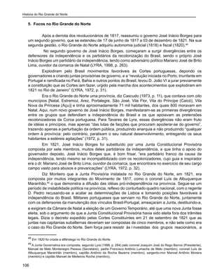 História do Rio Grande do Norte
106
5. Focos no Rio Grande do Norte
Após a derrota dos revolucionários de 1817, reassumiu o governo José Inácio Borges para
um segundo governo, que se estendeu de 17 de junho de 1817 a 03 de dezembro de 1821. Na sua
segunda gestão, o Rio Grande do Norte adquiriu autonomia judicial (1818) e fiscal (1820).48
No segundo governo de José Inácio Borges, começaram a surgir divergências entre os
defensores da independência e os partidários da recolonização do Brasil, sendo o próprio José
Inácio Borges um partidário da independência, tendo como adversário político Mariano José de Brito
Lima, ouvidor da comarca de Natal (LYRA, 1998, p. 263).
Explodiram pelo Brasil movimentos favoráveis às Cortes portuguesas, depondo os
governadores e criando juntas provisórias de governo, e a “revolução iniciada no Porto, triunfante em
Portugal e ramificada no Pará, Bahia e outros pontos do Brasil, levou D. João VI a jurar previamente
a constituição que as Cortes iam fazer, urgido pela marcha dos acontecimentos que explodiram em
1821 no Rio de Janeiro” (LYRA, 1972, p. 31).
Era o Rio Grande do Norte uma província, diz Cascudo (1973, p. 11), que contava com oito
municípios [Natal, Estremoz, Arez, Portalegre, São José, Vila Flor, Vila do Príncipe (Caicó), Vila
Nova da Princesa (Açu)] e tinha aproximadamente 71 mil habitantes, dos quais 800 moravam em
Natal. Aqui, num novo governo de José Inácio Borges, manifestaram-se as primeiras divergências
entre os grupos que defendiam a independência do Brasil e os que apoiavam as pretensões
recolonizadoras da Coroa portuguesa. Para Tavares de Lyra, essas divergências não eram fruto
de idéias e princípios, mas apenas “das lutas de facções que procuram apoderar-se do governo”,
trazendo apenas a perturbação da ordem pública, produzindo anarquia e não produzindo “qualquer
ordem à província: pelo contrário, paralisam o seu natural desenvolvimento, entregando os seus
habitantes a estéreis agitações” (1972, p. 31).
Em 1821, José Inácio Borges foi substituído por uma Junta Constitucional Provisória
composta por sete membros, muitos deles partidários da independência, e que tinha o apoio do
governador deposto, José Inácio Borges que, é bom frisar, “era partidário franco da causa da
independência, tendo mesmo se incompatibilizado com os recolonizadores, cujo guia e inspirador
era o dr. Mariano José de Brito Lima, ouvidor da comarca, que encontrara no exercício de seu cargo
campo vasto para abusos e prevaricações” (LYRA, 1972, p. 32).
Diz Monteiro que a Junta Provisória instalada no Rio Grande do Norte, em 1821, era
composta por muitos integrantes do Movimento de 1817, como o coronel Luís de Albuquerque
Maranhão,49
o que demonstra a difusão das idéias pró-independência na província. Segue-se um
período de instabilidade política na província, reflexo do conturbado quadro nacional, com o regente
D. Pedro recusando-se a acatar as determinações de Lisboa e tomando posições favoráveis à
independência do Brasil. Militares portugueses que serviam no Rio Grande do Norte, juntamente
com os defensores da manutenção dos vínculos Brasil-Portugal, ameaçaram a Junta, destituindo-a,
e exigiram da Câmara de Natal a eleição de um Governo Temporário, até que uma nova Junta fosse
eleita, sob o argumento de que a Junta Constitucional Provisória havia sido eleita fora dos trâmites
legais. Dizia o decreto expedido pelas Cortes Constituintes em 21 de setembro de 1821 que as
juntas nas capitanias subalternas deveriam ser compostas de cinco membros, e não sete como era
o caso do Rio Grande do Norte. Sem força para resistir às i nvestidas dos grupos reacionários, a
48
Em 1820 foi criada a alfândega no Rio Grande do Norte.
49
A Junta Governativa era composta, segundo Lyra (1998, p. 264) pelo coronel Joaquim José do Rego Barros (Presidente),
Manoel de Melo Montenegro Pessoa (Secretário), padre Francisco Antônio Lumache de Melo (membro), coronel Luís de
Albuquerque Maranhão (membro), capitão Antônio da Rocha Bezerra (membro), sargento-mor Manoel Antônio Moreira
(membro) e capitão Manoel de Medeiros Rocha (membro).
 