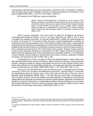 História do Rio Grande do Norte
107
Junta passou a administração ao governo temporário, constituído no dia 7 de fevereiro. Cidades e
vilas do interior da província (Portalegre, Príncipe e Princesa) recusaram-se a reconhecer o novo
governo (MONTEIRO, 2000, p. 109-110; LYRA, 1998, p. 266-270).
Diz Tavares de Lyra (1998) que o governo temporário
esteve à frente da administração de 7 de fevereiro a 18 de março de 1822.
Nenhum ato praticou que mereça menção especial. Quase que se limitou a dar
providências sobre o processo que o governo decaído tinha mandado instaurar
contra o ouvidor Mariano José de Brito Lima e o capitão Joaquim Torquato
Raposo da Câmara; os organizadores do movimento que o haviam levado ao
poder, processo que não prosseguiu depois de encerrada a devassa (LYRA,
1998, p. 272).
	 Caído o governo temporário, uma nova Junta50
foi eleita por 24 eleitores de paróquia,
convocados pelo Senado da Câmara, no dia 17 de março. Segundo Lyra (1998, p. 273), a Junta
é vacilante nas posições assumidas, só tomando publicamente a defesa das determinações de
D. Pedro a 6 de junho. Em 13 de julho de 1822, ela passou a apoiar integralmente as medidas de
confronto com as Cortes portuguesas que D. Pedro estava tomando. Assim sendo, a declaração de
independência não representou surpresa alguma no Rio Grande do Norte.Anotícia da independência,
chegada ao Rio Grande do Norte a 2 de dezembro, tampouco provocou nenhuma reação contrária,51
pois a repressão governamental de 1817 ainda estava muito presente. Ninguém ousava contrariar
a ordem recém-instaurada. Somente em 2 de dezembro de 1822, chegou ao Senado da Câmara de
Natal a notícia da aclamação de D. Pedro de Alcântara como Imperador do Brasil; a 11 de dezembro
o mesmo Senado “decidiu solenizar o acontecimento com missa e Te-Deum, celebrados na Matriz
da Capital, a 22 de janeiro de 1823” (LYRA, 1972, p. 56).
A aclamação de D. Pedro, em Natal, foi feita “com grandes festas e, nesse mesmo ano,
dois representantes (Francisco de Arruda Câmara, médico formado em Coimbra, e Tomás Xavier de
Almeida, advogado formado na mesma universidade) da província do Rio Grande do Norte foram
eleitos para participar de uma Assembléia Constituinte, convocada pelo Imperador para elaborar a
primeira Constituição da nova Nação” (MONTEIRO, 2000, p. 110; CASCUDO, 1984, p. 147).
	 É fato que no Rio Grande do Norte, como diz Tavares de Lyra, “a revolução partiu do Poder:
a Província, o Povo, em sua maioria, era indiferente ao movimento”. Cascudo reforça: “o movimento
da Independência desce do Governo para o Povo. Não sobe do Povo para o Governo, como a
Abolição” (apud SUASSUNA; MARIZ, 2002, p. 139-140). Mas isso pouco diferiu do processo em
todo o território nacional, mesmo nas regiões mais desenvolvidas. O propósito do movimento de
independência foi resguardar os interesses econômicos da elite brasileira, garantindo os preceitos do
liberalismo econômico. Dessa forma, a independência política do Brasil constituiu-se num processo
sem grandes alterações na “estrutura interna, do ponto de vista econômico, político e social”, sendo
tão-somente “uma transição conservadora” (MONTEIRO, 2000, p. 110).
50
Segundo Lyra (1998, p. 273), a Junta eram composta pelo padre Manoel Pinto de Castro (presidente), Manoel Antônio
Moreira (secretário), João Marques de Carvalho (membro), Agostinho Leitão de Almeida (membro) e Tomás de Araújo Pereira
(membro).
51
A notícia da independência do Brasil chegou a Natal no dia 02 de dezembro de 1822, quando D. Pedro já havia sido
coroado.
 