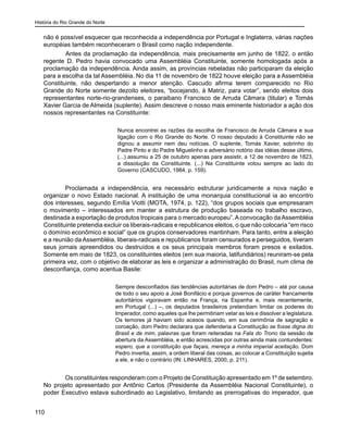História do Rio Grande do Norte
110
não é possível esquecer que reconhecida a independência por Portugal e Inglaterra, várias nações
européias também reconheceram o Brasil como nação independente.
	 Antes da proclamação da independência, mais precisamente em junho de 1822, o então
regente D. Pedro havia convocado uma Assembléia Constituinte, somente homologada após a
proclamação da independência. Ainda assim, as províncias rebeladas não participaram da eleição
para a escolha da tal Assembléia. No dia 11 de novembro de 1822 houve eleição para a Assembléia
Constituinte, não despertando a menor atenção. Cascudo afirma terem comparecido no Rio
Grande do Norte somente dezoito eleitores, “bocejando, à Matriz, para votar”, sendo eleitos dois
representantes norte-rio-grandenses, o paraibano Francisco de Arruda Câmara (titular) e Tomás
Xavier Garcia de Almeida (suplente). Assim descreve o nosso mais eminente historiador a ação dos
nossos representantes na Constituinte:
Nunca encontrei as razões da escolha de Francisco de Arruda Câmara e sua
ligação com o Rio Grande do Norte. O nosso deputado à Constituinte não se
dignou a assumir nem deu notícias. O suplente, Tomás Xavier, sobrinho do
Padre Pinto e do Padre Miguelinho e adversário notório das idéias desse último,
(...) assumiu a 25 de outubro apenas para assistir, a 12 de novembro de 1823,
a dissolução da Constituinte. (...) Na Constituinte votou sempre ao lado do
Governo (CASCUDO, 1984, p. 159).
Proclamada a independência, era necessário estruturar juridicamente a nova nação e
organizar o novo Estado nacional. A instituição de uma monarquia constitucional ia ao encontro
dos interesses, segundo Emília Viotti (MOTA, 1974, p. 122), “dos grupos sociais que empresaram
o movimento – interessados em manter a estrutura de produção baseada no trabalho escravo,
destinada a exportação de produtos tropicais para o mercado europeu”.Aconvocação daAssembléia
Constituinte pretendia excluir os liberais-radicais e republicanos eleitos, o que não colocaria “em risco
o domínio econômico e social” que os grupos conservadores mantinham. Para tanto, entre a eleição
e a reunião da Assembléia, liberais-radicais e republicanos foram censurados e perseguidos, tiveram
seus jornais apreendidos ou destruídos e os seus principais membros foram presos e exilados.
Somente em maio de 1823, os constituintes eleitos (em sua maioria, latifundiários) reuniram-se pela
primeira vez, com o objetivo de elaborar as leis e organizar a administração do Brasil, num clima de
desconfiança, como acentua Basile:
Sempre desconfiados das tendências autoritárias de dom Pedro – até por causa
de todo o seu apoio a José Bonifácio e porque governos de caráter francamente
autoritários vigoravam então na França, na Espanha e, mais recentemente,
em Portugal (...) –, os deputados brasileiros pretendiam limitar os poderes do
Imperador, como aqueles que lhe permitiriam vetar as leis e dissolver a legislatura.
Os temores já haviam sido acesos quando, em sua cerimônia de sagração e
coroação, dom Pedro declarara que defenderia a Constituição se fosse digna do
Brasil e de mim, palavras que foram reiteradas na Fala do Trono da sessão de
abertura da Assembléia, e então acrescidas por outras ainda mais contundentes:
espero, que a constituição que façais, mereça a minha imperial aceitação. Dom
Pedro invertia, assim, a ordem liberal das coisas, ao colocar a Constituição sujeita
a ele, e não o contrário (IN: LINHARES, 2000, p. 211).
Os constituintes responderam com o Projeto de Constituição apresentado em 1º de setembro.
No projeto apresentado por Antônio Carlos (Presidente da Assembléia Nacional Constituinte), o
poder Executivo estava subordinado ao Legislativo, limitando as prerrogativas do imperador, que
 