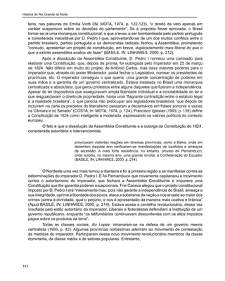 História do Rio Grande do Norte
111
teria, nas palavras de Emília Viotti (IN: MOTA, 1974, p. 122-123), “o direito de veto apenas em
caráter suspensivo sobre as decisões do parlamento”. Se a proposta fosse aprovada, o Brasil
tornar-se-ia uma monarquia constitucional, o que a levou a ser bombardeada pelo partido português
e considerada inaceitável por D. Pedro I que, aproveitando-se de um dos muitos conflitos entre o
partido brasileiro, partido português e os democratas radicais, fechou a Assembléia, prometendo
“contudo, apresentar um projeto de constituição, em breve, duplicadamente mais liberal do que o
que a extinta assembléia acabou de fazer” (BASILE, IN: LINHARES, 2000, p. 212).
Após a dissolução da Assembléia Constituinte, D. Pedro I nomeou uma comissão para
elaborar uma Constituição, que, depois de pronta, foi outorgada pelo imperador em 25 de março
de 1824. Não diferia em muito do projeto de Antônio Carlos, mas dava maiores poderes para o
imperador que, através do poder Moderador, podia fechar o Legislativo, nomear os presidentes de
províncias, etc. O imperador conseguiu o que queria: uma grande concentração de poderes em
suas mãos e a garantia de um governo centralizado. Estava instalada no Brasil uma monarquia
centralizada e absolutista, que gerou protestos entre alguns daqueles que fizeram a independência.
Apesar de ter dispositivos que asseguravam ampla liberdade individual e a inviolabilidade do lar e
que resguardavam o direito de propriedade, havia uma “flagrante contradição entre o estatuto legal
e a realidade brasileira”, o que parecia não preocupar aos legisladores brasileiros “que depois de
incluírem na carta os preceitos do liberalismo passaram a declamá-los em frases sonoras e vazias
na Câmara e no Senado” (COSTA, In: MOTA, 1974, p. 124). Francisco Iglesias (1993, p. 139) define
a Constituição de 1824 como inteligente e moderada, expressando os valores políticos do contexto
europeu.
	 O fato é que a dissolução da Assembléia Constituinte e a outorga da Constituição de 1824,
considerada autoritária e intervencionista,
provocaram violentas reações em diversas províncias, como a Bahia, onde em
dezembro daquele ano verificaram-se manifestações de lusofobia e ameaças
de secessão. A mais forte resistência, no entanto, proveio de Pernambuco,
onde eclodiu, no mesmo ano, uma grande revolta, a Confederação do Equador
(BASILE, IN: LINHARES, 2000, p. 214).
	 O Nordeste uma vez mais tomou a dianteira e foi a primeira região a se manifestar contra as
determinações do imperador D. Pedro I. E foi Pernambuco que novamente capitaneou o movimento
contra o autoritarismo do imperador, que fechara a Assembléia Constituinte e impusera uma
Constituição que lhe garantia poderes excepcionais. Frei Caneca alegou que o projeto constitucional
imposto por D. Pedro I era “inteiramente mau, pois não garante a independência do Brasil, ameaça a
sua integridade, oprime a liberdade dos povos, ataca a soberania da nação e nos arrasta ao maior dos
crimes contra a divindade, qual o perjúrio, e nos é apresentado da maneira mais coativa e tirânica”
(Apud BASILE, IN: LINHARES, 2000, p. 214). Estava acesa a centelha revolucionária, dessa vez
insuflada pelo estilo autoritário do imperador. Liberais e federalistas defendiam a instituição de um
governo republicano, enquanto “os latifundiários continuavam descontentes com os altos impostos
pagos sobre os produtos da terra”.
Todas as classes sociais, diz Lopez, irmanaram-se na defesa de um governo menos
centralista (1993, p. 42). Algumas províncias nordestinas aderiram ao movimento de contestação
às medidas do imperador. Participaram desse novo movimento revolucionário membros da classe
dominante, da classe média e de setores populares. Entretanto,
 