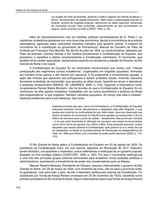 História do Rio Grande do Norte
112
um projeto de Pais de Andrade, abolindo o tráfico negreiro em Recife arrefeceu o
ânimo “revolucionário da classe dominante. “Além disso, a participação popular no
levante, através de brigadas próprias, atemorizou as elites regionais, temerosas
de comoções sociais mais profundas, especialmente as que envolvessem os
negros, como ocorrera no Haiti (LOPEZ, 1993, p. 43).
Além do descontentamento com as medidas políticas centralizadoras de D. Pedro I, as
capitanias nordestinas passavam por uma nova crise econômica, devido à concorrência de produtos
estrangeiros, agravada pelos crescentes impostos cobrados pelo governo central. O estopim do
movimento foi a substituição do governador de Pernambuco, Manuel de Carvalho de Paes de
Andrade por Francisco Pais Barreto. No dia 02 de julho de 1824, os revolucionários, liderados por
Paes de Andrade, Cipriano Barata e frei Caneca proclamaram a Confederação do Equador, que
proclamou a república e adotou provisoriamente a Constituição colombiana. O movimento, que
também tinha caráter separatista, rapidamente expandiu-se recebendo a adesão da Paraíba, do Rio
Grande do Norte e do Ceará.
A Confederação do Equador foi um movimento revolucionário que contou com “intensa
participação dos segmentos sociais subalternos”, organizados em brigadas populares, formadas
por homens livres pobres e até mesmo por escravos. E foi justamente o envolvimento popular, a
ação das milícias que atacavam aos portugueses e faziam protestos raciais, incluindo discursos
favoráveis à abolição da escravidão, que assustou as elites locais, fazendo-as recuar e abandonar
a proposta revolucionária (BASILE, IN: LINHARES, 2000, p. 214). Segundo a historiadora norte-
rio-grandense Denise Matos Monteiro, não há dúvidas de que a Confederação do Equador foi um
movimento da elite agrária nordestina “insatisfeita com os rumos econômicos e políticos do Brasil
pós-independência” e que englobou “também camadas populares, do campo das vilas e cidades”,
trazendo problemas para a sua liderança. Isso torna
bastante provável que aqui, como em Pernambuco, a Confederação do Equador
estivesse tomando rumos não-previstos e desejados pela elite dirigente, o que
acabou por dividi-la na continuidade da luta. Além disso, deve ser observado que
dentre os líderes do movimento em Recife havia aqueles que propunham o fim do
tráfico de escravos para o porto da cidade – abastecedor das províncias vizinhas
– e os que eram favoráveis à utilização de escravos nas tropas revolucionárias,
como única forma de garantir sua vitória militar. Essa proposta assustou muitos
daqueles que haviam aderido à Confederação, pois pairava no ar o medo de que
se repetissem no Brasil os acontecimentos da Revolução da Independência do
Haiti, em 1804,que findou com a tomada do poder pelos escravos (2000, p. 112-
113).
	 O Rio Grande do Norte aderiu à Confederação do Equador em 03 de agosto de 1824. Os
partidários da Confederação eram, em sua maioria, egressos da Revolução de 1817. Estavam,
porém divididos, uns apoiando o Imperador, outros defendendo a instituição de um governo popular,
baseado no livre sufrágio coletivo (CASCUDO, 1984, p. 160). Por aqui o movimento restringiu-se
a uma luta dos principais grupos políticos dominantes para empalmar novas posições políticas e
administrativas, acarretando a transferência de poder dos conservadores para os liberais.
	 Manuel Teixeira Barbosa, Presidente da Câmara, assumiu interinamente o governo do Rio
Grande do Norte, em 25 de março de 1824, num momento de crise, não só para a província norte-
rio-grandense, mas para todo o país, devido à desordem política pós-outorga da Constituição. Foi
substituído por Tomás de Araújo Pereira (nomeado em 25 de novembro de 1823), escolhido como
primeiro presidente do Rio Grande do Norte.Alguns historiadores dizem que Tomás deAraújo Pereira
 