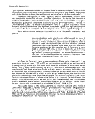 História do Rio Grande do Norte
114
“empreenderam a célebre expedição em busca do Ceará” e, passando por Caicó, Tomás deAraújo
e Padre Guerra, com receio de serem perseguidos, esconderam-se na casa de pedra da Caridade,
onde, devido à influência do capitão-mor Manoel de Medeiros Rocha, não foram molestados”.
	 Financiado pela Inglaterra, D. Pedro I organizou a reação ao movimento, enviando tropas
para Pernambuco comandadas por lorde Cochrane e Francisco de Lima e Silva. Sem condições de
resistir em Recife e Olinda, os revoltosos recuaram para o norte, onde foram vencidos. A subjugação
dos rebeldes, que fizeram o movimento disseminar-se pelas províncias vizinhas – Paraíba, Rio
Grande do Norte e Ceará –, foi difícil. Segundo Medeiros (1973, p. 87), quando chegaram as notícias
acerca da repressão encaminhada pelo Imperador, os insurretos fugiram, com o governador fugindo
escondido “dentro de um barril transportado à cabeça de um seu escravo, apelidado Benguela.”
	 Ainda restavam alguns pequenos focos de rebeldia, como descreve D. José Adelino, visto
que uma
tropa confederada de quatro batalhões, com artilharia puxada em carros de
boi, no dia 22 de outubro de 1824, depois de escaramuças com as vanguardas
legalistas na fronteira com a Paraíba, de cima da serra da Borborema avistou as
planícies do Seridó. Depois passando pelo “Boqueirão da Serrota” (Boqueirão
de Parelhas), acampou na fazenda das Almas, depois alcançou “Conceição dos
Azevedos”, seguiu para São João, transpôs a Serra de Samanaú e, na manhã
de 26 de outubro de 1824, entrou na cidade de Caicó (então Vila do Príncipe).
A população portou-se bem e confraternizou com os expedicionários, dando
água e comida, curiosa do aparato bélico e dos motivos dos revolucionários. E
nada mais. Uma semana esteve Frei Caneca descansando das fadigas. Depois
seguiu para o Ceará (Apud MEDEIROS, 1973, p. 87).
	
No Ceará frei Caneca foi preso e encaminhado para Recife, onde foi executado, o que
acrescentou, conforme Lopez (1993, p. 43), um componente de truculência “ao autoritarismo” de
D. Pedro I que, ao abdicar em 1831, ainda sentiu ecos que lembravam a “vingança do sangue
de Frei Caneca.” Findo os últimos resquícios, era hora de reconstruir as bases políticas do norte
e nordeste do Brasil. Após a queda de Tomás de Araújo, assumiu a comando do Rio Grande do
Norte Lourenço José de Moraes Navarro, presidente da Câmara, para um governo que se estendeu
de 8 de setembro de 1824 a 20 de janeiro de 1825. Moraes Navarro iniciou uma caça às bruxas,
mandando prender os aliados de Tomás de Araújo (padre Francisco da Costa Seixas, José Joaquim
Geminiano de Moraes Navarro, o alferes Miguel Cabral, o procurador da Fazenda Joaquim José
de Melo, o guarda-mor Braz Ferreira Maciel e outros), além de enviar ofícios para Côrte acusando
o antigo governador de envolvimento no movimento revoltoso. Ao seu sucessor, Manuel Teixeira
Barbosa, coube a difícil tarefa de pacificar a província (CASCUDO, 1984, p 165).
Após quatro meses de luta, os revolucionários se renderam no Ceará, último reduto da
Confederação do Equador. A violência com que o governo reprimiu o movimento e a força excessiva
empregada pelo tribunal militar de exceção para punir os rebeldes (dezessete execuções) fez
aumentar ainda mais a oposição, na Corte e nas províncias, a D. Pedro I (BASILE, IN: LINHARES,
2000, p. 214). Em Pernambuco a repressão não diminuiu o ímpeto dos ideais republicanos que se
manifestaram fortemente em 1848 na eclosão da Praieira.
 