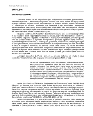 História do Rio Grande do Norte
115
CAPÍTULO VII
O PERÍODO REGENCIAL
	 Apesar de ter sido um dos responsáveis pela independência brasileira e, posteriormente,
aclamado imperador, D. Pedro I fez um governo oscilante, que foi do popular ao impopular em
muito pouco tempo. No plano político, impôs-se como um monarca absoluto, reprimiu ferozmente
a Confederação do Equador, movimento que contestava o seu autoritarismo, envolveu-se
atabalhoadamente na sucessão do trono português e numa guerra para manutenção do controle
sobre a Província Cisplatina e, por último, manteve-se neutro, quando não partidário dos portugueses,
nos conflitos entre os partidos brasileiro e português.
	 No plano econômico, D. Pedro I teve de enfrentar mais uma crise econômica dos produtos
de exportação do Brasil. No período anterior ao seu reinado, os produtos de exportação brasileiros,
principalmente o açúcar e o algodão, beneficiaram-se da conjuntura internacional. Uma nova guerra
entre os Estados Unidos e a Inglaterra desorganizou a produção algodoeira norte-americana,
favorecendo a produção brasileira. O nosso açúcar, igualmente, foi beneficiado pela desorganização
da produção antilhana, tendo em vista os movimentos de independência naquela área. Na década
de 1820, a situação se normalizou nos Estados Unidos e nas Antilhas, e o volume de nossas
exportações passaram a cair. Esse quadro foi agravado pela queda dos preços internacionais do
açúcar e do algodão, o que deteriorou o quadro econômico da região nordestina, principal centro
produtor desses bens, e acirrou ainda mais os ânimos políticos, já exaltados pelos arroubos
autoritários do Imperador.
	 A imagem pessoal de D. Pedro I também não era das melhores, em virtude de seus
constantes relacionamentos extra-conjugais, como lembra Iglesias (1994, p. 132):
De fato dom Pedro foi sempre dado a uma vida airada, com excesso de amores,
exibidos em público. Casando-se jovem, se antes participava da boemia de
soldados e criados do Paço, agora é dado a manter casos, um dos quais ficou
notório, por ostensivo, com uma senhora à qual deu o título de marquesa – a
marquesa de Santos – e praticamente colocou no palácio; enviuvando em 1826,
a situação pessoal ficou agravada, só diminuindo com o seu segundo casamento.
(...) As cortes européias (...) conheciam a vida de dom Pedro I, pouco canônica e
até escandalosa, pelas comunicações de seus representantes no Rio de Janeiro.
Até a imprensa das grandes cidades européias noticiava os amores imperiais, não
se negando mesmo a veicular exageros sobre sua conduta.
	 Desde 1826, quando o Parlamento fora reaberto, verificava-se uma queda de braço entre
D.Pedro I e a Câmara, que procurava impor “limites aos poderes autocráticos” do Imperador,
fiscalizando “os atos do Governo” e tentando “ter uma maior ingerência sobre as decisões do mesmo”,
chegando a convocar, sempre que possível, ministros, secretários e conselheiros de Estado “para
prestar esclarecimentos sobre seus atos, e mesmo, em alguns, censurá-las, numa clara atitude de
desafio a dom Pedro”. Tão ou mais combativa do que o Parlamento, a Imprensa constituía-se num
importante “instrumento informal de ação política”, ecoando e por vezes extrapolando as “críticas ao
Governo feitas pela Câmara” (BASILE, IN: LINHARES, 2000, p. 217).
	 No início da década de 1830, a situação política se complicou ainda mais com a celebração
no Brasil do fim do absolutismo francês, reprimida por D. Pedro I, e com o assassinato do jornalista
liberal, Líbero Badaró, um dos principais críticos do governo, pelo qual foi responsabilizado o
imperador. A intransigência de D. Pedro I levou à união entre a aristocracia rural, o povo e os
 