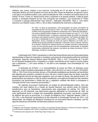 História do Rio Grande do Norte
116
militares, que, juntos, exigiam a sua renúncia, consumada em 07 de abril de 1831, quando o
imperador abdicou do trono brasileiro em favor de seu filho, Pedro de Alcântara, de apenas 5 anos,
o que gerou um problema político, pois, pela Constituição de 1824, o herdeiro só poderia assumir se
tivesse 18 anos. Foram os “desencontros entre o imperador e os demais poderes, a falta de apoio
popular, a acusação freqüente de ser mais português que brasileiro”, que conduziram D. Pedro
I a escolher a solução politicamente mais racional – abdicação (IGLESIAS, 1993, p. 133). Assim
descreve Luiz Roberto Lopez (1993, p. 46) os fatos imediatamente anteriores à abdicação:
Em 1831, os fatos se precipitaram. Uma homenagem do grupo pró-lusitano da
sociedade secreta “As Colunas do Trono” a D. Pedro I produziu uma seqüência de
conflitos entre portugueses e brasileiros conhecidos como “Noite das Garrafadas”,
nos quais a questão política chegou ao nível de choques nas ruas (11, 12 e 13 de
março). Simultaneamente, a imprensa, exercendo papel de partido de oposição,
se tornava mais agressiva (jornal “Aurora Fluminense”, de Evaristo da Veiga). Em
5 de abril, a designação de um ministério lusófilo e reacionário, o “Ministério dos
Marqueses”, levou a situação ao ponto de ruptura. Rebentou um motim com a
adesão até da guarda pessoal do imperador e esse fato o levou a abdicar. Salvava-
se a dinastia, evitavam-se maiores fissuras na unidade nacional e preservava-se
o país de uma possível guerra civil de conseqüências imprevisíveis. E situações
imprevisíveis certamente não estavam nos planos da classe dominante. Com a
Abdicação, triunfava a conciliação.
	 Aabdicação de D. Pedro I representou a vitória das forças liberais sobre as forças absolutistas
representadas na figura do imperador e completou o processo de emancipação política da metrópole
portuguesa. Segundo Joaquim Nabuco (apud IGLESIAS, 1993, p. 143), “a revolução de 7 de abril
foi um desquite amigável entre o imperador e a nação, entendendo-se por nação a minoria política
que a representa. (...) Em certo sentido o 7 de abril é uma repetição, uma consolidação do 7 de
setembro.”
	 A abdicação de D.Pedro I e a impossibilidade da posse de Pedro de Alcântara como
imperador, exigia a imediata organização da nação, “para não haver um vácuo no poder” (IGLESIAS,
1993, p. 145). Como forma de evitar abusos, a Constituição estabelecia que deveriam ser escolhidos
três regentes para substituir o herdeiro do trono, até que o mesmo fosse maior de idade. A escolha
desses regentes teria de ser feita pelo Legislativo, que, por estar em férias, não poderia fazê-lo. Os
parlamentares que estavam no Rio de Janeiro escolheram uma regência formada por três membros
provisórios que governariam o Brasil até que o Legislativo voltasse das férias e procedesse a
indicação de três novos membros permanentes.53
	 Os regentes procuraram implementar um projeto de descentralização política. Uma das
medidas com esse objetivo foi a criação da Guarda Nacional, que retirava poder do Exército,
transferindo-o para os fazendeiros, responsáveis pela organização de milícias. Em 1834, foi
elaborado um Ato Adicional, que determinava algumas alterações na Constituição de 1824. As
mais significativas foram a criação das assembléias legislativas provinciais, que teriam a função
de elaborar leis para as províncias, e a criação da Regência Una.54
Segundo Iglesias (1993, p.
151-152), o Ato Adicional (reminiscência do Ato Adicional à Constituição francesa de 1814, a da
Restauração, ato redigido por Benjamin Constant) era um documento liberal e cauteloso, que fez
algumas pequenas concessões às lideranças políticas provinciais:
53
Regência Trina Provisória: brigadeiro Lima e Silva e os senadores Campos Vergueiro e Carneiro de Campos; Regência
Trina Permanente: brigadeiro Lima e Silva e os deputados Costa Carvalho e Bráulio Muniz.
54
O Brasil teve dois regentes unos: Padre Diogo Feijó e Araújo Lima.
 