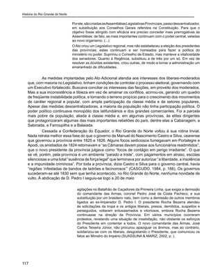 História do Rio Grande do Norte
117
Porele,sãocriadasasAssembléiasLegislativasProvinciais,passodescentralizador,
em substituição aos Conselhos Gerais referidos na Constituição. Para que o
objetivo fosse atingido com eficácia era preciso conceder mais prerrogativas às
Assembléias: de fato, as mais importantes continuam com o poder central, vetadas
ao novo organismo. (...)
OAto criou um Legislativo regional, mas não estabeleceu a eleição dos presidentes
das províncias; estes continuam a ser nomeados para fazer a política do
ministério no poder. Suprimiu o Conselho de Estado, mas manteve a vitaliciedade
dos senadores. Quanto à Regência, substituiu a de três por um só. Em vez de
resolver as dúvidas existentes, criou outras, de modo a tornar a administração um
emaranhado de dificuldades.
	 As medidas implantadas pelo Ato Adicional atendia aos interesses dos liberais-moderados
que, com maioria no Legislativo, tinham condições de controlar o processo eleitoral, governando com
um Executivo fortalecido. Buscava conciliar os interesses das facções, em proveito dos moderados.
Mas a sua inconsistência e tibieza em vez de amainar os conflitos, acirrou-os, gerando um quadro
de freqüente instabilidade política, e tornando o terreno propício para o crescimento dos movimentos
de caráter regional e popular, com ampla participação da classe média e de setores populares.
Apesar das medidas descentralizadoras, a maioria da população não tinha participação política. O
poder político continuava monopólio dos latifundiários e dos grandes comerciantes. Foi a parcela
mais pobre da população, aliada à classe média e, em algumas províncias, às elites dirigentes
que protagonizaram algumas das mais importantes rebeliões do país, dentre elas a Cabanagem, a
Sabinada, a Farroupilha e a Balaiada.
	 Cessada a Confederação do Equador, o Rio Grande do Norte voltou à sua rotina trivial.
Nada retrata melhor essa fase do que o governo de Manuel do Nascimento Castro e Silva, cearense
que governou a província entre 1825 e 1826. Alguns focos sediciosos fumegavam em Portalegre e
Apodi, os anistiados de 1824 retornavam e “as Câmaras davam posse aos funcionários readmitidos”,
que o novo presidente da província julgava como “focos de contágio em perigo irradiante”. O que
se vê, porém, pela província é um ambiente “parado e triste”, com pagamentos em atraso, escolas
silenciosas e uma total “ausência de força legal” que terminava por autorizar “a liberdade, a insolência
e a impunidade criminosa”. Por toda a província, dizia Castro e Silva para o governo central, havia
“regiões ‘infestadas de bandos de ladrões e facinorosos’” (CASCUDO, 1984, p. 166). Os governos
sucederam-se até 1830 sem que tenha acontecido, no Rio Grande do Norte, nenhuma novidade de
vulto. À abdicação de D. Pedro I seguiu-se logo a 20 de maio
agitações no Batalhão de Caçadores da Primeira Linha, que exigia a demissão
do comandante das Armas, coronel Pedro José da Costa Pacheco, e sua
substituição por um brasileiro nato, bem como a demissão de outros membros
ligados ao ex-Imperador D. Pedro I. O presidente Rocha Bezerra atendeu
às solicitações da tropa e os antigos liberais, presos, demitidos, suspeitos e
perseguidos, voltaram entusiasmados e vitoriosos, embora Rocha Bezerra
continuasse na direção da Província. Em vários municípios ocorreram
protestos, revelando uma situação de insatisfação, não obstante os esforços
do Presidente em contentar a todos. O novo comandante das Armas, José
Carlos Teixeira Júnior, não procurou apaziguar os ânimos, mas ao contrário,
solidarizou-se com os liberais, desgostando o Presidente, que comunicou os
fatos ao Ministro do Império (SUASSUNA & MARIZ, 2002, p. ).
 