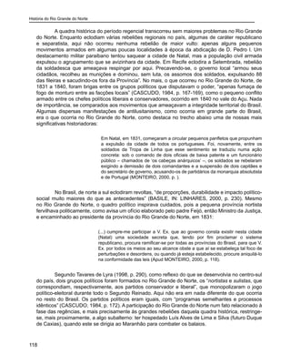 História do Rio Grande do Norte
118
A quadra histórica do período regencial transcorreu sem maiores problemas no Rio Grande
do Norte. Enquanto eclodiam várias rebeliões regionais no país, algumas de caráter republicano
e separatista, aqui não ocorreu nenhuma rebelião de maior vulto: apenas alguns pequenos
movimentos armados em algumas poucas localidades à época da abdicação de D. Pedro I. Um
destacamento militar paraibano tentou saquear a cidade de Natal, mas a população civil armada
expulsou o agrupamento que se avizinhara da cidade. Em Recife eclodira a Setembrada, rebelião
da soldadesca que ameaçava respingar por aqui. Precavendo-se, o governo local “armou seus
cidadãos, recolheu as munições e dominou, sem luta, os assomos dos soldados, expulsando 88
das fileiras e sacudindo-os fora da Província”. No mais, o que ocorreu no Rio Grande do Norte, de
1831 a 1840, foram brigas entre os grupos políticos que disputavam o poder, “apenas fumaça de
fogo de monturo entre as facções locais” (CASCUDO, 1984, p. 167-169), como o pequeno conflito
armado entre os chefes políticos liberais e conservadores, ocorrido em 1840 no vale do Açu. Nada
de importância, se comparados aos movimentos que ameaçavam a integridade territorial do Brasil.
Algumas dispersas manifestações de antilusitanismo, como ocorria em grande parte do Brasil,
era o que ocorria no Rio Grande do Norte, como destaca no trecho abaixo uma de nossas mais
significativas historiadoras:
Em Natal, em 1831, começaram a circular pequenos panfletos que propunham
a expulsão da cidade de todos os portugueses. Foi, novamente, entre os
soldados da Tropa de Linha que esse sentimento se traduziu numa ação
concreta: sob o comando de dois oficiais de baixa patente e um funcionário
público – chamados de ‘os cabeças anárquicos’ –, os soldados se rebelaram
exigindo a demissão de dois comandantes e a suspensão de dois capitães e
do secretário de governo, acusando-os de partidários da monarquia absolutista
e de Portugal (MONTEIRO, 2000, p. ).
	 No Brasil, de norte a sul eclodiram revoltas, “de proporções, durabilidade e impacto político-
social muito maiores do que as antecedentes” (BASILE, IN: LINHARES, 2000, p. 230). Mesmo
no Rio Grande do Norte, o quadro político inspirava cuidados, pois a pequena província nortista
fervilhava politicamente, como avisa um ofício elaborado pelo padre Feijó, então Ministro da Justiça,
e encaminhado ao presidente da província do Rio Grande do Norte, em 1831:
(...) cumpre-me participar a V. Ex. que ao governo consta existir nesta cidade
(Natal) uma sociedade secreta que, tendo por fim proclamar o sistema
republicano, procura ramificar-se por todas as províncias do Brasil, para que V.
Ex. por todos os meios ao seu alcance obste a que aí se estabeleça tal foco de
perturbações e desordens, ou quando já esteja estabelecido, procure aniquilá-lo
na conformidade das leis (Apud MONTEIRO, 2000, p. 118).
Segundo Tavares de Lyra (1998, p. 290), como reflexo do que se desenvolvia no centro-sul
do país, dois grupos políticos foram formados no Rio Grande do Norte, os “nortistas e sulistas, que
correspondiam, respectivamente, aos partidos conservador e liberal”, que monopolizaram o jogo
político-eleitoral durante todo o Segundo Reinado. Aqui não era em nada diferente do que ocorria
no resto do Brasil. Os partidos políticos eram iguais, com “programas semelhantes e processos
idênticos” (CASCUDO, 1984, p. 172). A participação do Rio Grande do Norte num fato relacionado à
fase das regências, e mais precisamente às grandes rebeliões daquela quadra histórica, restringe-
se, mais proximamente, a algo subalterno: ter hospedado Luís Alves de Lima e Silva (futuro Duque
de Caxias), quando este se dirigia ao Maranhão para combater os balaios.
 